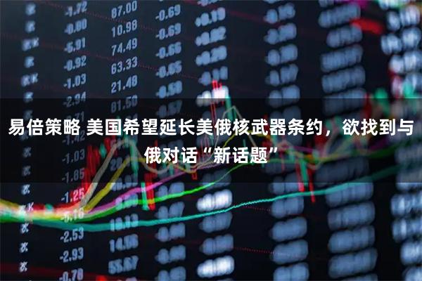 易倍策略 美国希望延长美俄核武器条约，欲找到与俄对话“新话题”