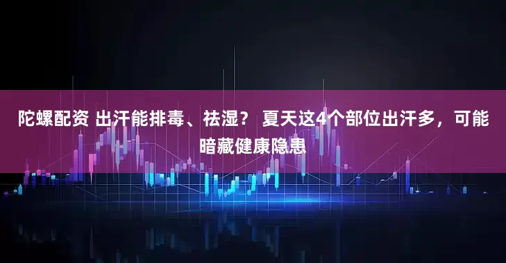 陀螺配资 出汗能排毒、祛湿？ 夏天这4个部位出汗多，可能暗藏健康隐患
