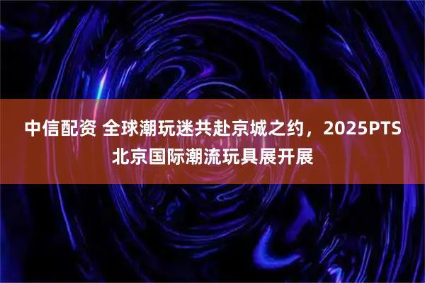 中信配资 全球潮玩迷共赴京城之约，2025PTS北京国际潮流玩具展开展