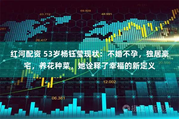 红河配资 53岁杨钰莹现状：不婚不孕，独居豪宅，养花种菜，她诠释了幸福的新定义