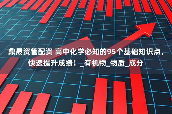 鼎晟资管配资 高中化学必知的95个基础知识点，快速提升成绩！_有机物_物质_成分