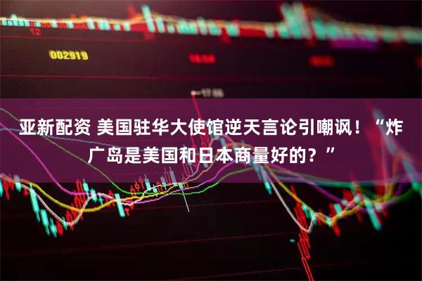 亚新配资 美国驻华大使馆逆天言论引嘲讽！“炸广岛是美国和日本商量好的？”