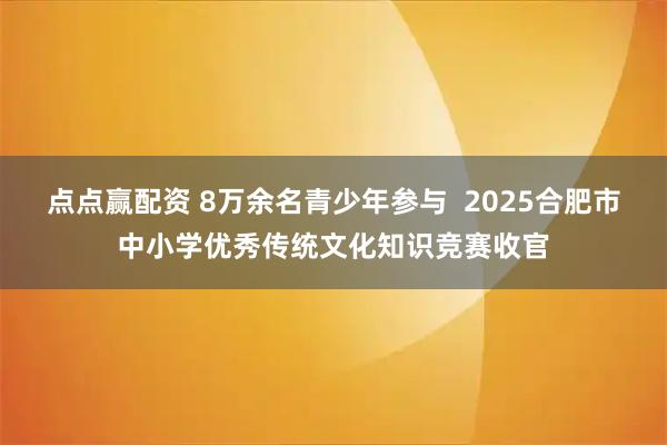 点点赢配资 8万余名青少年参与  2025合肥市中小学优秀传统文化知识竞赛收官