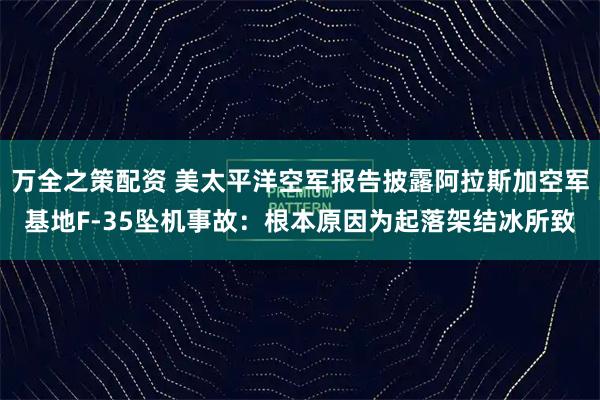万全之策配资 美太平洋空军报告披露阿拉斯加空军基地F-35坠机事故：根本原因为起落架结冰所致