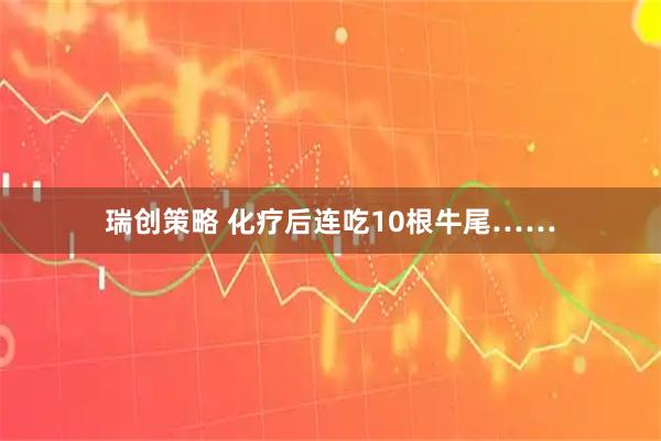 瑞创策略 化疗后连吃10根牛尾……