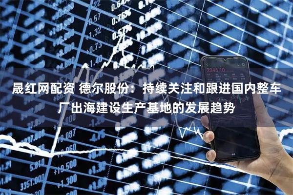 晟红网配资 德尔股份：持续关注和跟进国内整车厂出海建设生产基地的发展趋势