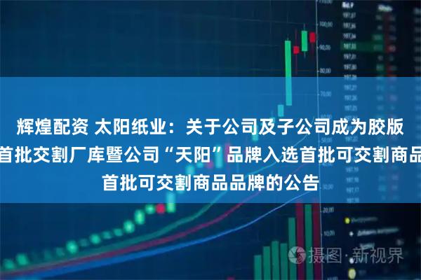 辉煌配资 太阳纸业：关于公司及子公司成为胶版印刷纸期货首批交割厂库暨公司“天阳”品牌入选首批可交割商品品牌的公告