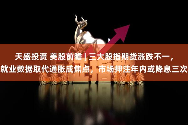 天盛投资 美股前瞻 | 三大股指期货涨跌不一，就业数据取代通胀成焦点，市场押注年内或降息三次