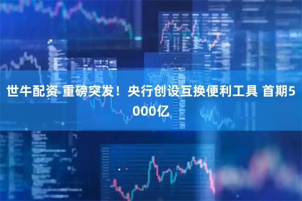 世牛配资 重磅突发！央行创设互换便利工具 首期5000亿