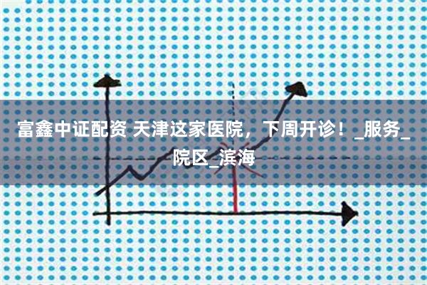富鑫中证配资 天津这家医院，下周开诊！_服务_院区_滨海