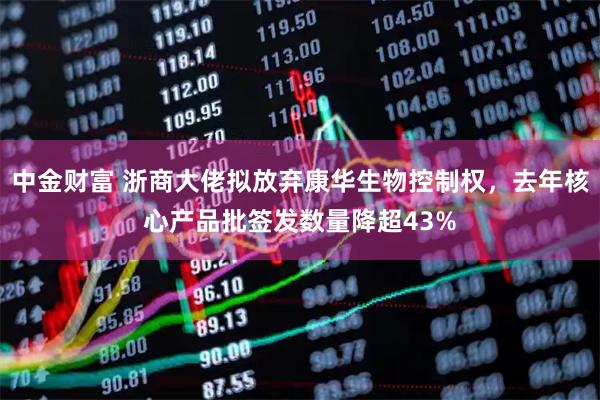 中金财富 浙商大佬拟放弃康华生物控制权，去年核心产品批签发数量降超43%