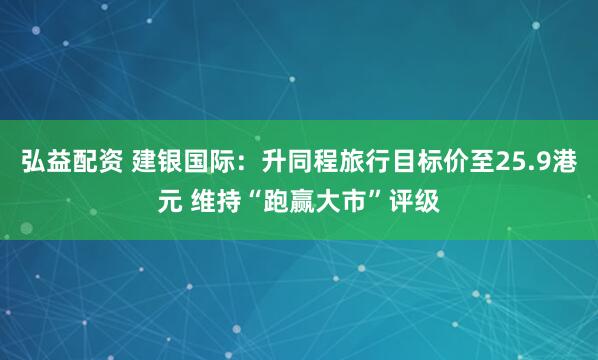 弘益配资 建银国际：升同程旅行目标价至25.9港元 维持“跑赢大市”评级