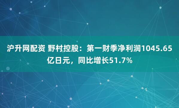 沪升网配资 野村控股：第一财季净利润1045.65亿日元，同比增长51.7%