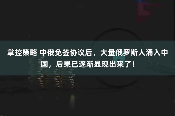 掌控策略 中俄免签协议后，大量俄罗斯人涌入中国，后果已逐渐显现出来了！