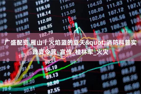 广盛配资 雁山丨火焰蓝的夏天"消防科普实践夏令营_宣传_桂林军_火灾