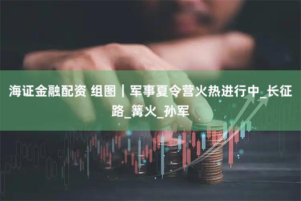 海证金融配资 组图｜军事夏令营火热进行中_长征路_篝火_孙军