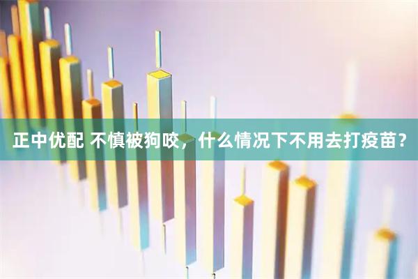 正中优配 不慎被狗咬，什么情况下不用去打疫苗？