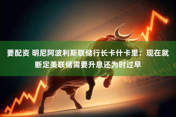 要配资 明尼阿波利斯联储行长卡什卡里：现在就断定美联储需要升息还为时过早
