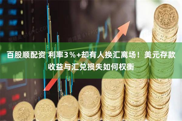 百股顺配资 利率3％+却有人换汇离场！美元存款收益与汇兑损失如何权衡